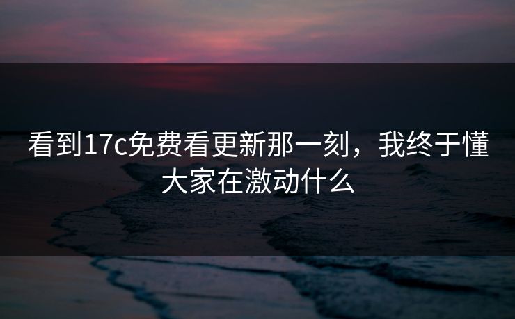看到17c免费看更新那一刻，我终于懂大家在激动什么