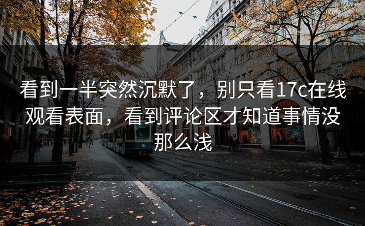 看到一半突然沉默了，别只看17c在线观看表面，看到评论区才知道事情没那么浅