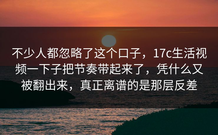 不少人都忽略了这个口子，17c生活视频一下子把节奏带起来了，凭什么又被翻出来，真正离谱的是那层反差