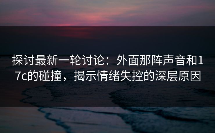 探讨最新一轮讨论：外面那阵声音和17c的碰撞，揭示情绪失控的深层原因
