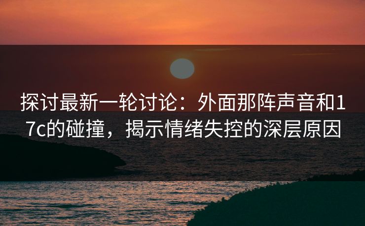 探讨最新一轮讨论：外面那阵声音和17c的碰撞，揭示情绪失控的深层原因
