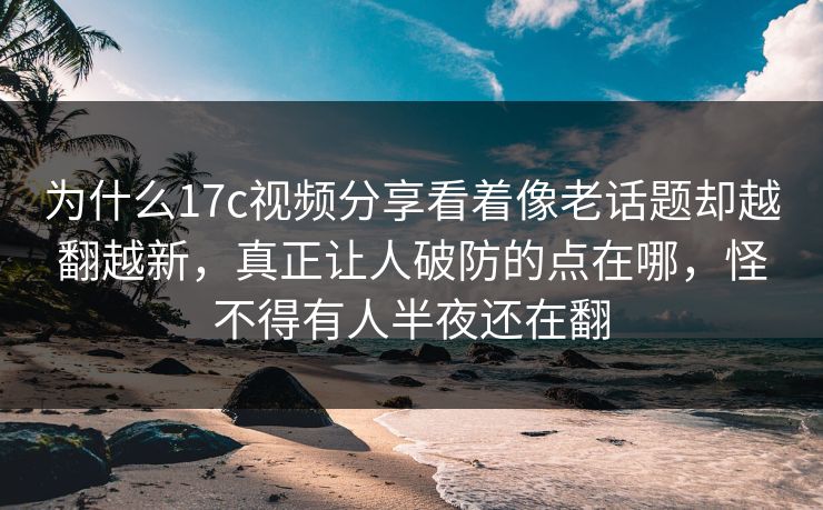 为什么17c视频分享看着像老话题却越翻越新，真正让人破防的点在哪，怪不得有人半夜还在翻
