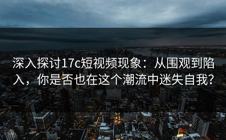 深入探讨17c短视频现象：从围观到陷入，你是否也在这个潮流中迷失自我？