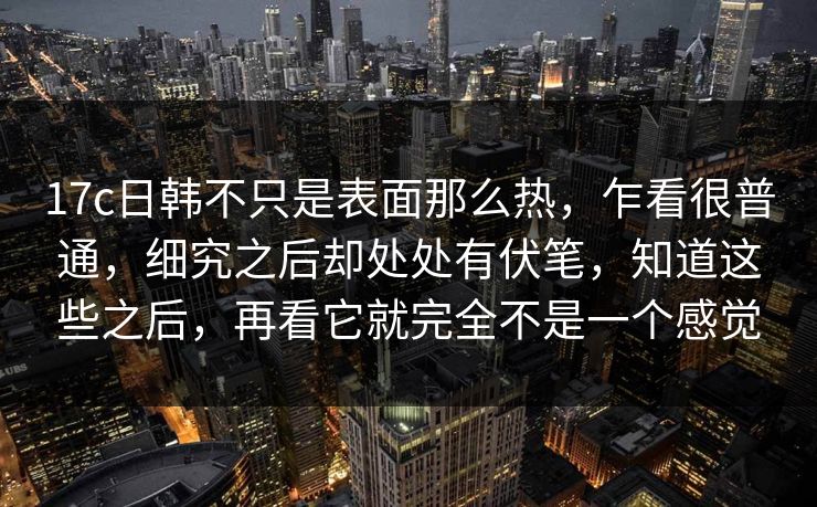 17c日韩不只是表面那么热，乍看很普通，细究之后却处处有伏笔，知道这些之后，再看它就完全不是一个感觉