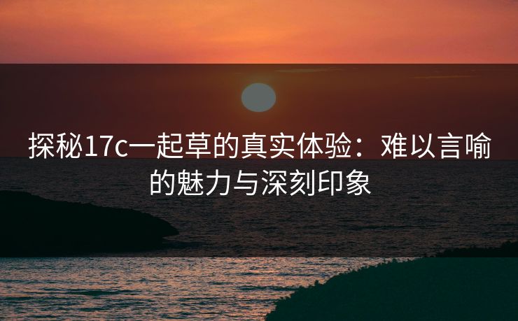 探秘17c一起草的真实体验：难以言喻的魅力与深刻印象