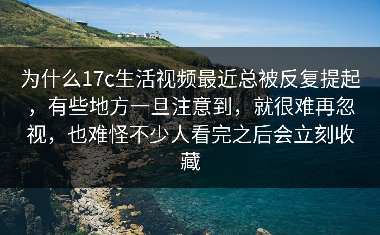 为什么17c生活视频最近总被反复提起，有些地方一旦注意到，就很难再忽视，也难怪不少人看完之后会立刻收藏