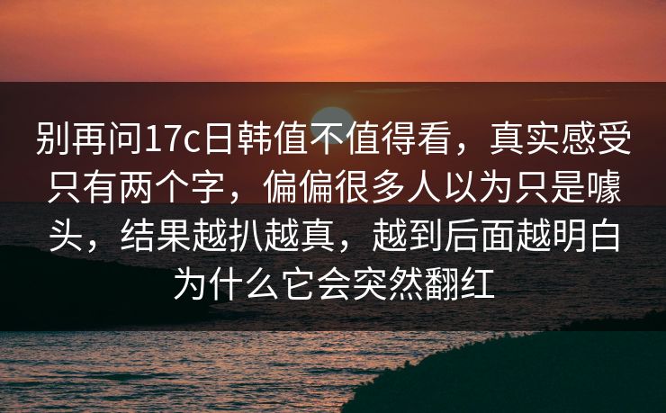 别再问17c日韩值不值得看，真实感受只有两个字，偏偏很多人以为只是噱头，结果越扒越真，越到后面越明白为什么它会突然翻红