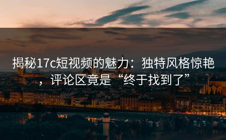 揭秘17c短视频的魅力：独特风格惊艳，评论区竟是“终于找到了”