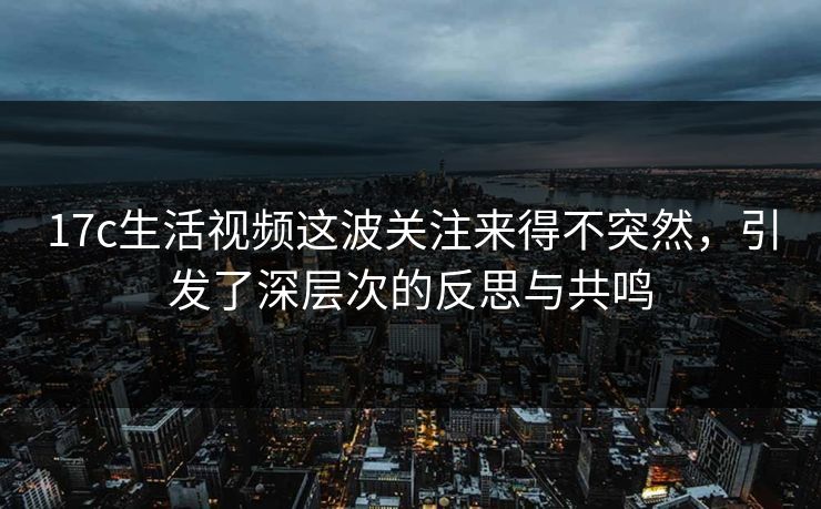17c生活视频这波关注来得不突然，引发了深层次的反思与共鸣