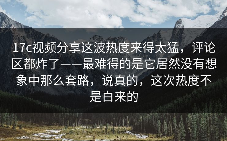 17c视频分享这波热度来得太猛，评论区都炸了——最难得的是它居然没有想象中那么套路，说真的，这次热度不是白来的