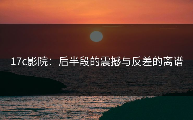 17c影院：后半段的震撼与反差的离谱