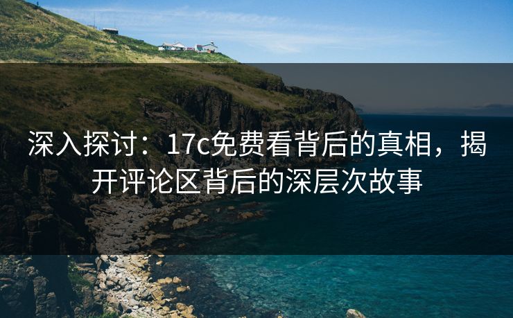 深入探讨：17c免费看背后的真相，揭开评论区背后的深层次故事