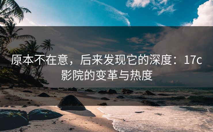 原本不在意，后来发现它的深度：17c影院的变革与热度