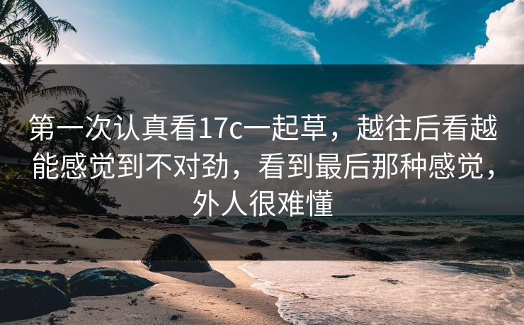 第一次认真看17c一起草，越往后看越能感觉到不对劲，看到最后那种感觉，外人很难懂