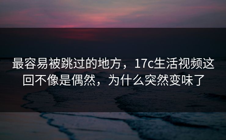 最容易被跳过的地方，17c生活视频这回不像是偶然，为什么突然变味了