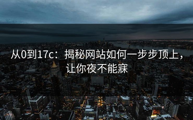 从0到17c：揭秘网站如何一步步顶上，让你夜不能寐