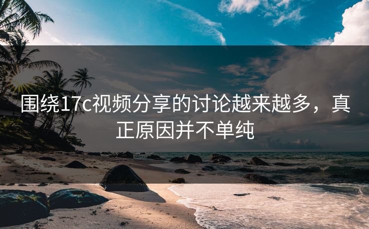围绕17c视频分享的讨论越来越多，真正原因并不单纯