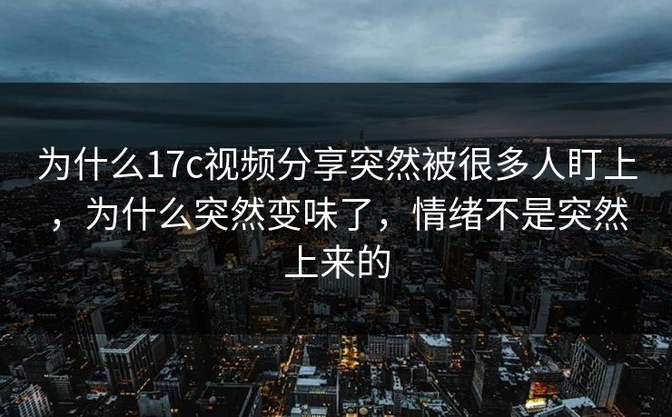 为什么17c视频分享突然被很多人盯上，为什么突然变味了，情绪不是突然上来的