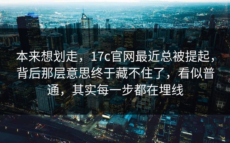 本来想划走，17c官网最近总被提起，背后那层意思终于藏不住了，看似普通，其实每一步都在埋线