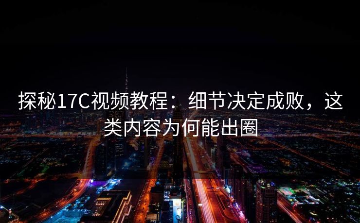 探秘17C视频教程：细节决定成败，这类内容为何能出圈