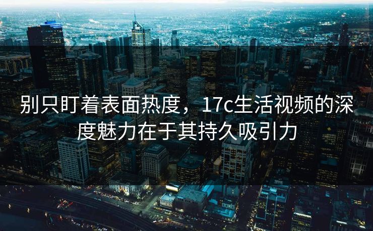 别只盯着表面热度，17c生活视频的深度魅力在于其持久吸引力