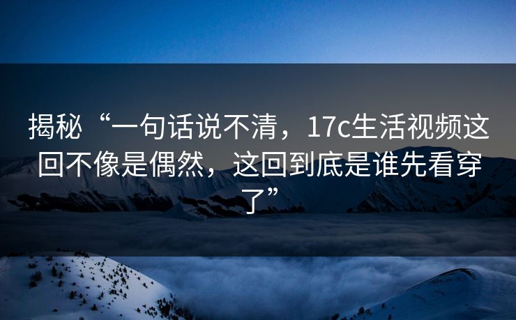 揭秘“一句话说不清，17c生活视频这回不像是偶然，这回到底是谁先看穿了”