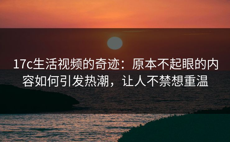 17c生活视频的奇迹：原本不起眼的内容如何引发热潮，让人不禁想重温