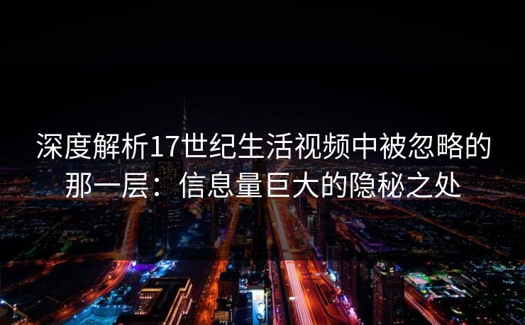 深度解析17世纪生活视频中被忽略的那一层：信息量巨大的隐秘之处