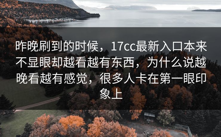 昨晚刷到的时候，17cc最新入口本来不显眼却越看越有东西，为什么说越晚看越有感觉，很多人卡在第一眼印象上