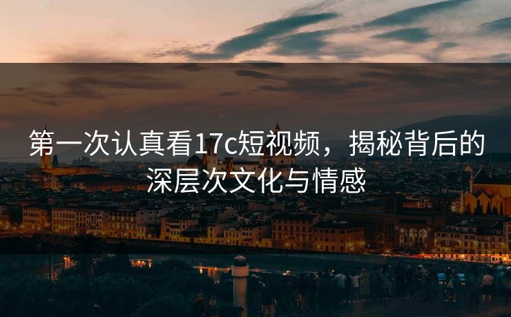 第一次认真看17c短视频，揭秘背后的深层次文化与情感