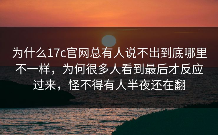 为什么17c官网总有人说不出到底哪里不一样，为何很多人看到最后才反应过来，怪不得有人半夜还在翻