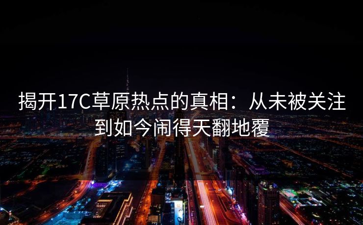 揭开17C草原热点的真相：从未被关注到如今闹得天翻地覆