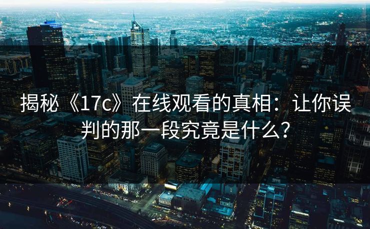 揭秘《17c》在线观看的真相：让你误判的那一段究竟是什么？