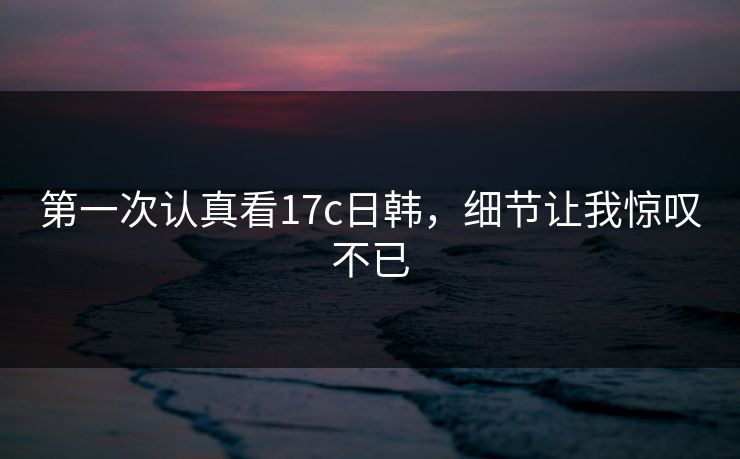 第一次认真看17c日韩，细节让我惊叹不已