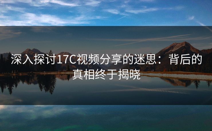 深入探讨17C视频分享的迷思：背后的真相终于揭晓