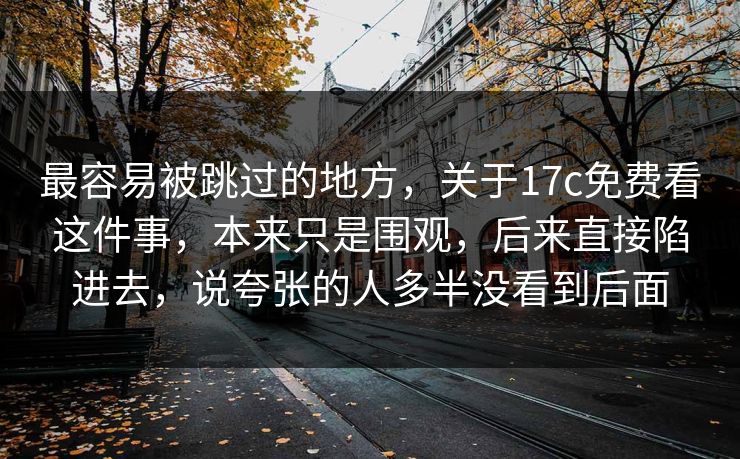 最容易被跳过的地方，关于17c免费看这件事，本来只是围观，后来直接陷进去，说夸张的人多半没看到后面