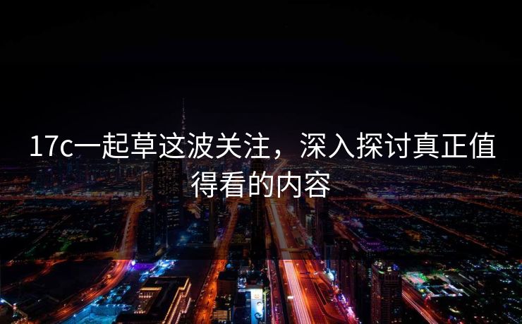 17c一起草这波关注，深入探讨真正值得看的内容