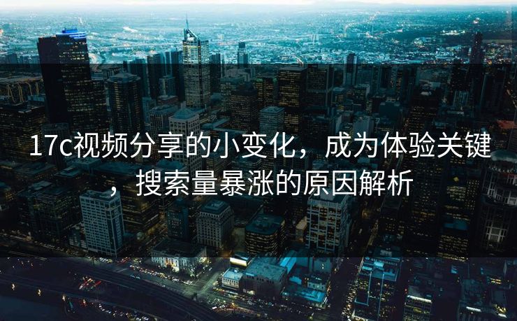 17c视频分享的小变化，成为体验关键，搜索量暴涨的原因解析