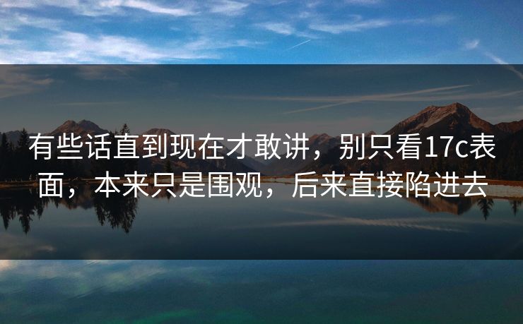有些话直到现在才敢讲，别只看17c表面，本来只是围观，后来直接陷进去