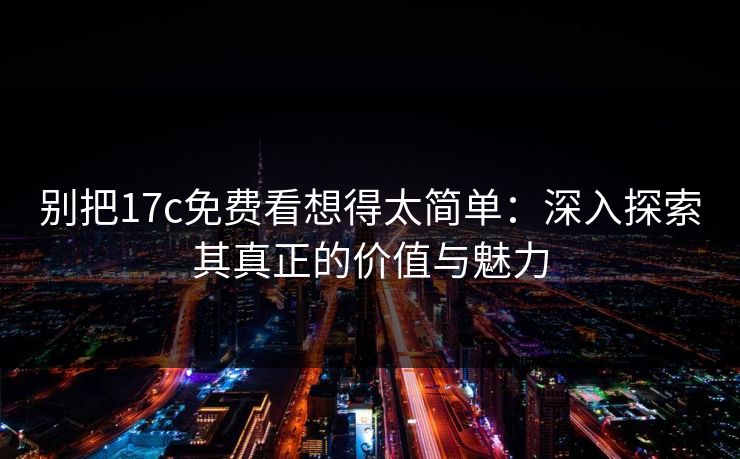 别把17c免费看想得太简单：深入探索其真正的价值与魅力