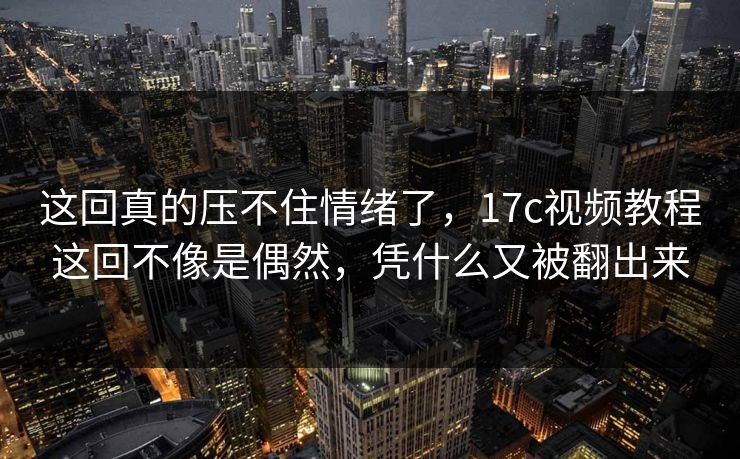 这回真的压不住情绪了，17c视频教程这回不像是偶然，凭什么又被翻出来