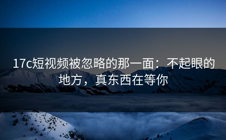 17c短视频被忽略的那一面：不起眼的地方，真东西在等你