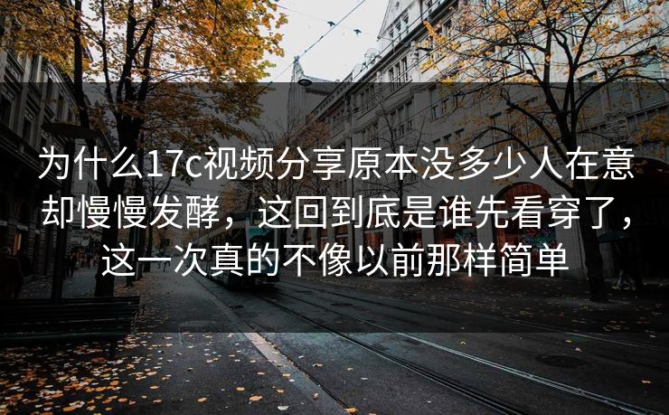 为什么17c视频分享原本没多少人在意却慢慢发酵，这回到底是谁先看穿了，这一次真的不像以前那样简单