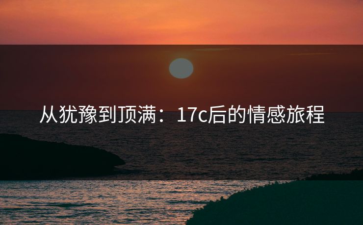 从犹豫到顶满：17c后的情感旅程