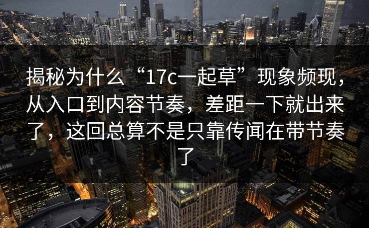 揭秘为什么“17c一起草”现象频现，从入口到内容节奏，差距一下就出来了，这回总算不是只靠传闻在带节奏了