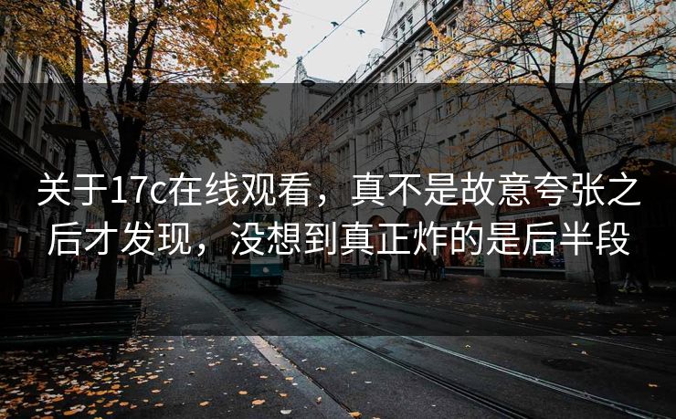 关于17c在线观看，真不是故意夸张之后才发现，没想到真正炸的是后半段