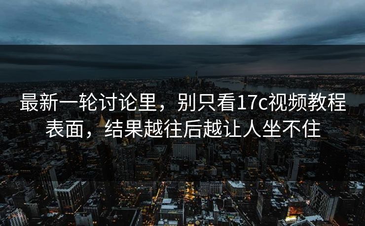 最新一轮讨论里，别只看17c视频教程表面，结果越往后越让人坐不住