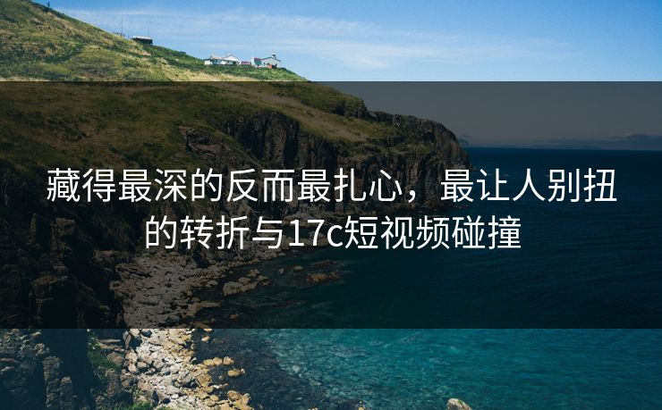 藏得最深的反而最扎心，最让人别扭的转折与17c短视频碰撞