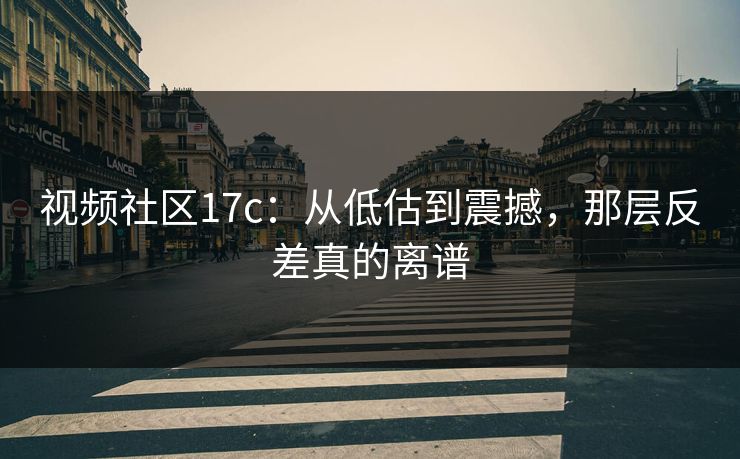 视频社区17c：从低估到震撼，那层反差真的离谱