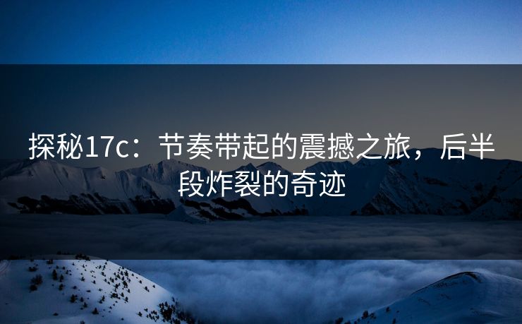 探秘17c：节奏带起的震撼之旅，后半段炸裂的奇迹